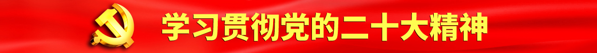 操骚逼荡妇网站骚货调教不要认真学习贯彻落实党的二十大会议精神